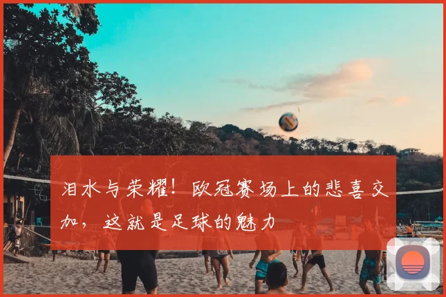 泪水与荣耀！欧冠赛场上的悲喜交加，这就是足球的魅力