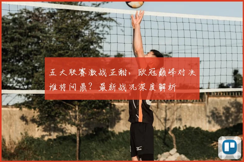 五大联赛激战正酣，欧冠巅峰对决谁将问鼎？最新战况深度解析