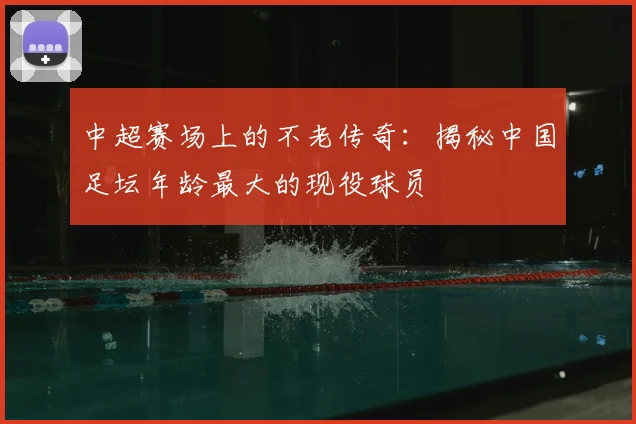 中超赛场上的不老传奇：揭秘中国足坛年龄最大的现役球员