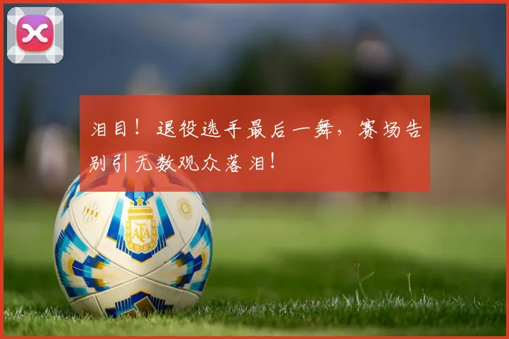 泪目！退役选手最后一舞，赛场告别引无数观众落泪！